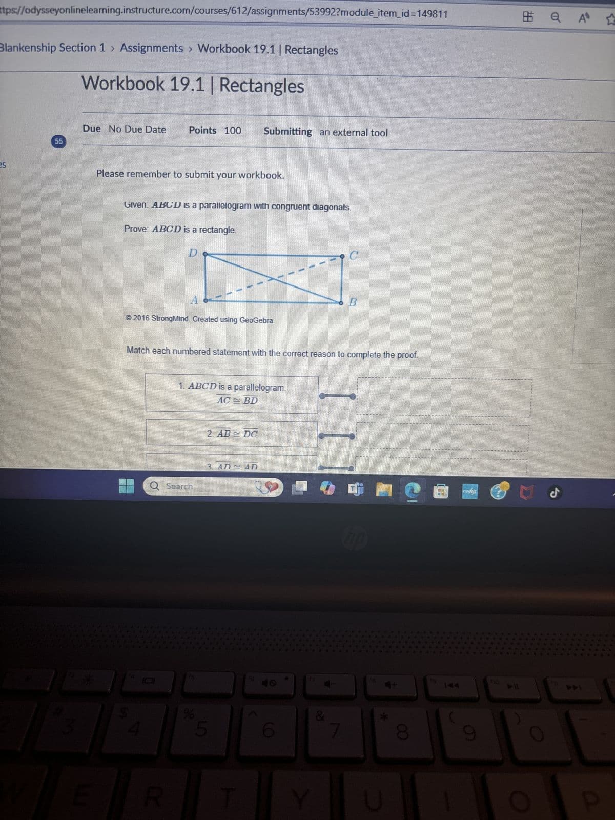 ttps://odysseyonlinelearning.instructure.com/courses/612/assignments/53992?module_item_id=149811
Blankenship Section 1 > Assignments > Workbook 19.1 | Rectangles
Workbook 19.1 | Rectangles
25
Due No Due Date
Points 100
Submitting an external tool
55
3
Please remember to submit your workbook.
Given: ABCD is a parallelogram with congruent diagonals.
Prove: ABCD is a rectangle.
D
© 2016 StrongMind. Created using GeoGebra.
C
B
Match each numbered statement with the correct reason to complete the proof.
E
R
1. ABCD is a parallelogram.
AC BD
2AB D
Search
3 AD AN
%
&
5
O
7
hp
*
a A ☆
40
144
0