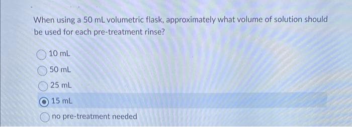 When using a 50 mL volumetric flask, approximately what volume of solution should
be used for each pre-treatment rinse?
10 mL
50 mL
25 mL
15 mL
no pre-treatment needed