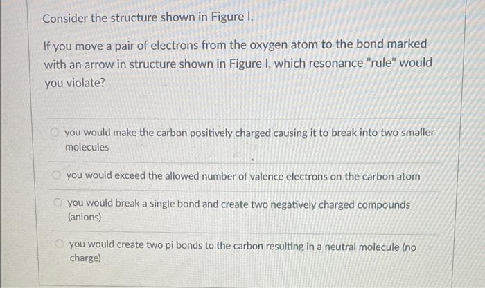 Consider the structure shown in Figure 1.
If you move a pair of electrons from the oxygen atom to the bond marked
with an arrow in structure shown in Figure I, which resonance "rule" would
you violate?
you would make the carbon positively charged causing it to break into two smaller
molecules
you would exceed the allowed number of valence electrons on the carbon atom
you would break a single bond and create two negatively charged compounds
(anions)
you would create two pi bonds to the carbon resulting in a neutral molecule (no
charge)