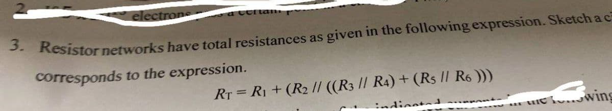 electrons
a Celtam
3. Resistor networks have total resistances as given in the following expression. Sketch a c
corresponds to the expression.
RT = R₁ + (R₂ // ((R3 // R4) + (Rs // R6 )))
indicated t
in the wing