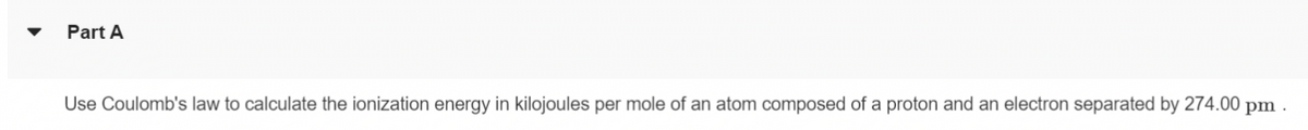 Part A
Use Coulomb's law to calculate the ionization energy in kilojoules per mole of an atom composed of a proton and an electron separated by 274.00 pm.