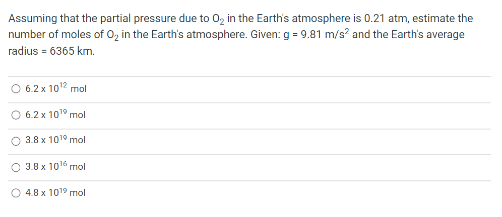 Assuming that the partial pressure due to O₂ in the Earth's atmosphere is 0.21 atm, estimate the
number of moles of O₂ in the Earth's atmosphere. Given: g = 9.81 m/s² and the Earth's average
radius = 6365 km.
O 6.2 x 10¹² mol
O 6.2 x 10¹⁹ mol
3.8 x 101⁹ mol
O 3.8 x 1016 mol
O 4.8 x 101⁹ mol