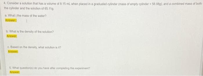 4. Consider a solution that has a volume of 8.15 mL when placed in a graduated cylinder (mass of empty cylinder - 56.98g), and a combined mass of both
the cylinder and the solution of 65.11g.
a. What į the mass of the water?
Answer:
1
b. What is the density of the solution?
Answer:
c. Based on the density, what solution is it?
Answer
5. What question(s) do you have after completing this experiment?
Answer