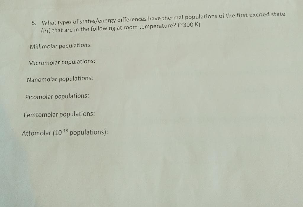 5. What types of states/energy differences have thermal populations of the first excited state
(P₁) that are in the following at room temperature? (~300 K)
Millimolar populations:
Micromolar populations:
Nanomolar populations:
Picomolar populations:
Femtomolar populations:
Attomolar (10-18 populations):