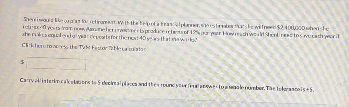 Shenli would like to plan for retirement. With the help of a financial planner, she estimates that she will need $2,400,000 when she
retires 40 years from now. Assume her investments produce returns of 12% per year. How much would Shenli need to save each year if
she makes equal end of year deposits for the next 40 years that she works?
Click here to access the TVM Factor Table calculator.
Carry all interim calculations to 5 decimal places and then round your final answer to a whole number. The tolerance is +5.
