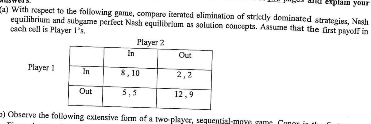 еxplain your
(a) With respect to the following game, compare iterated elimination of strictly dominated strategies, Nash
equilibrium and subgame perfect Nash equilibrium as solution concepts. Assume that the first payoff in
each cell is Player 1's.
Player 2
In
Out
Player 1
In
8, 10
2,2
Out
5,5
12,9
p) Observe the following extensive form of a two-player, sequential-move game Conor in
