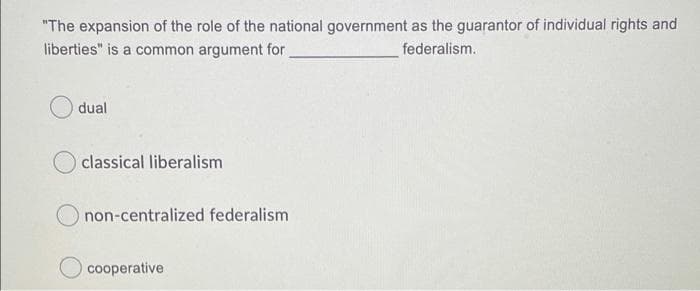 "The expansion of the role of the national government as the guarantor of individual rights and
liberties" is a common argument for
federalism.
dual
classical liberalism
non-centralized federalism
Ocooperative
