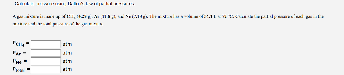 Calculate pressure using Dalton's law of partial pressures.
A gas mixture is made up of CH4 (4.29 g), Ar (11.8 g), and Ne (7.18 g). The mixture has a volume of 31.1 L at 72 °C. Calculate the partial pressure of each gas in the
mixture and the total pressure of the gas mixture.
PCH4
Par
PNe =
Ptotal =
=
=
atm
atm
atm
atm