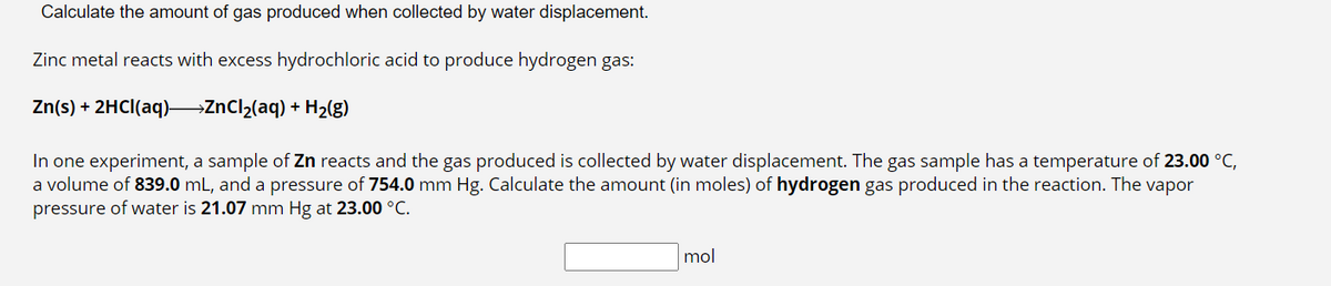 Calculate the amount of gas produced when collected by water displacement.
Zinc metal reacts with excess hydrochloric acid to produce hydrogen gas:
Zn(s) + 2HCl(aq)→→→→ZnCl₂(aq) + H₂(g)
In one experiment, a sample of Zn reacts and the gas produced is collected by water displacement. The gas sample has a temperature of 23.00 °C,
a volume of 839.0 mL, and a pressure of 754.0 mm Hg. Calculate the amount (in moles) of hydrogen gas produced in the reaction. The vapor
pressure of water is 21.07 mm Hg at 23.00 °C.
mol