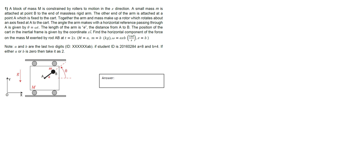 1) A block of mass M is constrained by rollers to motion in the x direction. A small mass m is
attached at point B to the end of massless rigid arm. The other end of the arm is attached at a
point A which is fixed to the cart. Together the arm and mass make up a rotor which rotates about
an axis fixed at A to the cart. The angle the arm makes with a horizontal reference passing through
A is given by 8= wt. The length of the arm is "e", the distance from A to B. The position of the
cart in the inertial frame is given by the coordinate xi. Find the horizontal component of the force
,e = b)
on the mass M exerted by rod AB at t = 2s. (M = a, m =b (kg), w = axb (rad), e
Note: a and b are the last two digits (ID: XXXXXXab). if student ID is 20160284 a 8 and b=4. If
either a or b is zero then take it as 2.
↑Y
O
M
Answer: