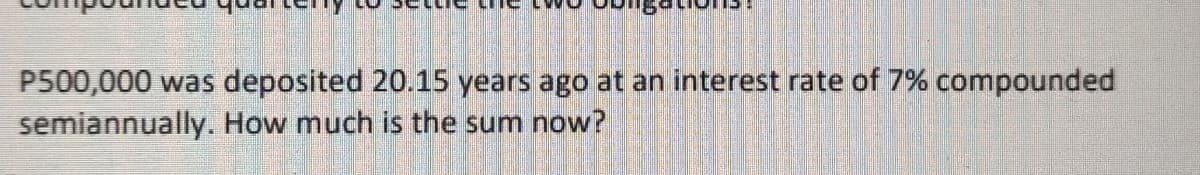 P500,000 was deposited 20.15 years ago at an interest rate of 7% compounded
semiannually. How much is the sum now?
