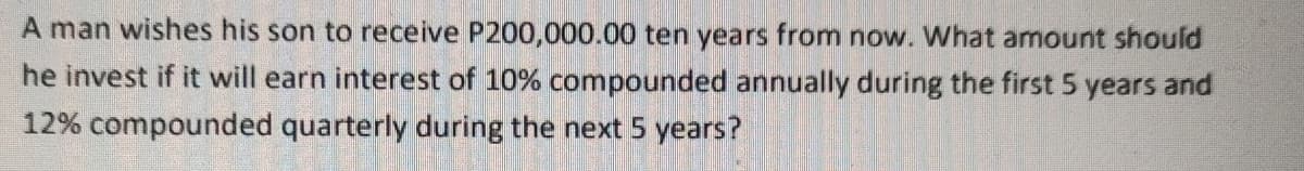 A man wishes his son to receive P200,000.00 ten years from now. What amount should
he invest if it will earn interest of 10% compounded annually during the first 5 years and
12% compounded quarterly during the next 5 years?
