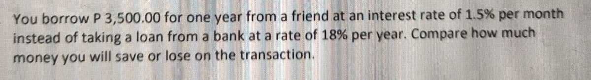 You borrow P 3,500.00 for one year from a friend at an interest rate of 1.5% per month
instead of taking a loan from a bank at a rate of 18% per year. Compare how much
money you will save or lose on the transaction.
