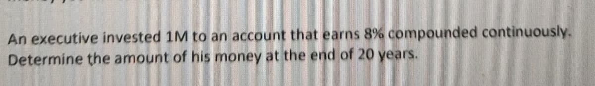 An executive invested 1M to an account that earns 8% compounded continuously.
Determine the amount of his money at the end of 20 years.
