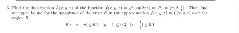 3. Find the linearization L(x, y, z) of the function f(x, y, 2) = y? sin(2xz) at Po = (T , 2, 4). Then find
an upper bound for the magnitude of the error E in the approximation f(x, y, z) = L(x, y, z) over the
region R.
R: Ir-끼< 0.2, ly-2| < 0.3, |z-S01
