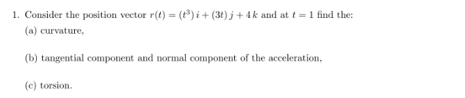 1. Consider the position vector r(t) = (1³) i + (3t) j + 4k and at t = 1 find the:
(a) curvature,
(b) tangential component and normal component of the acceleration,
(c) torsion.
