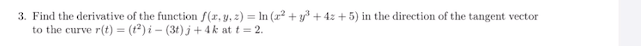 3. Find the derivative of the function f(r, y, z) = In (z2 +y + 4z + 5) in the direction of the tangent vector
to the curve r(t) = (t2) i - (3t) j + 4 k at t = 2.
