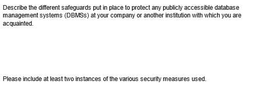 Describe the different safeguards put in place to protect any publicly accessible database
management systems (DBMSS) at your company or another institution with which you are
acquainted.
Please include at least two instances of the various security measures used.