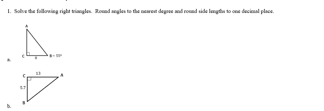 1. Solve the following right triangles. Round angles to the nearest degree and round side lengths to one decimal place.
a.
b.
A.
B=559
8
13
C
5.7
D
B
A