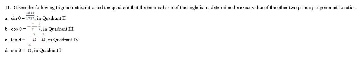 11. Given the following trigonometric ratio and the quadrant that the terminal arm of the angle is in, determine the exact value of the other two primary trigonometric ratios.
1515
a. sin 0 = 1717, in Quadrant II
4 4
b. cos 0 =
c. tan =
7, in Quadrant III
7 7
12 12, in Quadrant IV
33
d. sin = 55, in Quadrant I