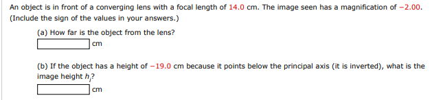 An object is in front of a converging lens with a focal length of 14.0 cm. The image seen has a magnification of -2.00.
(Include the sign of the values in your answers.)
(a) How far is the object from the lens?
cm
(b) If the object has a height of -19.0 cm because it points below the principal axis (it is inverted), what is the
image height h,?
cm
