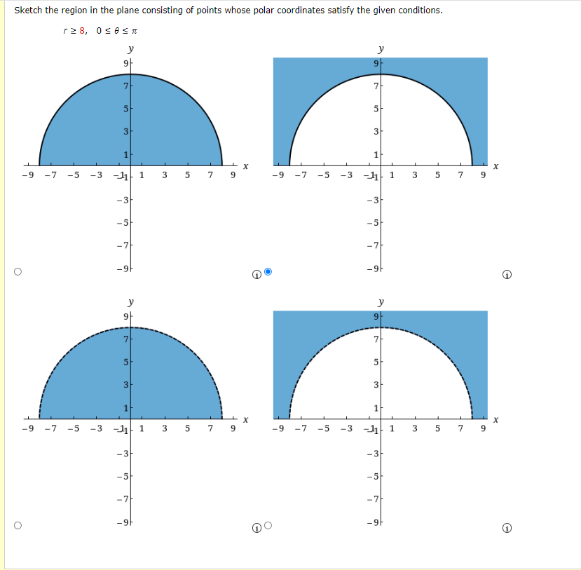 Sketch the region in the plane consisting of points whose polar coordinates satisfy the given conditions.
r2 8, 0 θπ
y
y
9|
7-
7
5
5
3
3
-7 -5
-3 -1 1 3 5 7
-11 1
-9
9.
-9
-7
-5
-3
3 5 7 9
-3
-3
-5
-5
-7-
-7
-9F
-9
y
y
9|
7
7
5
3
1-
-9 -7 -5
-3 -11 1 3 5 7 9
-11 1
7 9
-9
-7
-5
-3
3
-3
-3
-5
-5
-7
-7
-9F
-9F
1.
3,
1.
