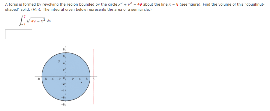 A torus is formed by revolving the region bounded by the circle x? + y? = 49 about the line x = 8 (see figure). Find the volume of this "doughnut-
shaped" solid. (Hint: The integral given below represents the area of a semicircle.)
49 – x² dx
-
2:
-8
