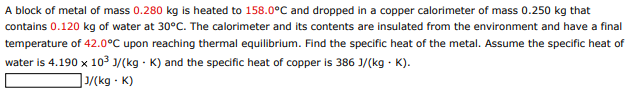 A block of metal of mass 0.280 kg is heated to 158.0°C and dropped in a copper calorimeter of mass 0.250 kg that
contains 0.120 kg of water at 30°C. The calorimeter and its contents are insulated from the environment and have a final
temperature of 42.0°C upon reaching thermal equilibrium. Find the specific heat of the metal. Assume the specific heat of
water is 4.190 x 103 1/(kg - K) and the specific heat of copper is 386 J/(kg - K).
]/(kg · K)
