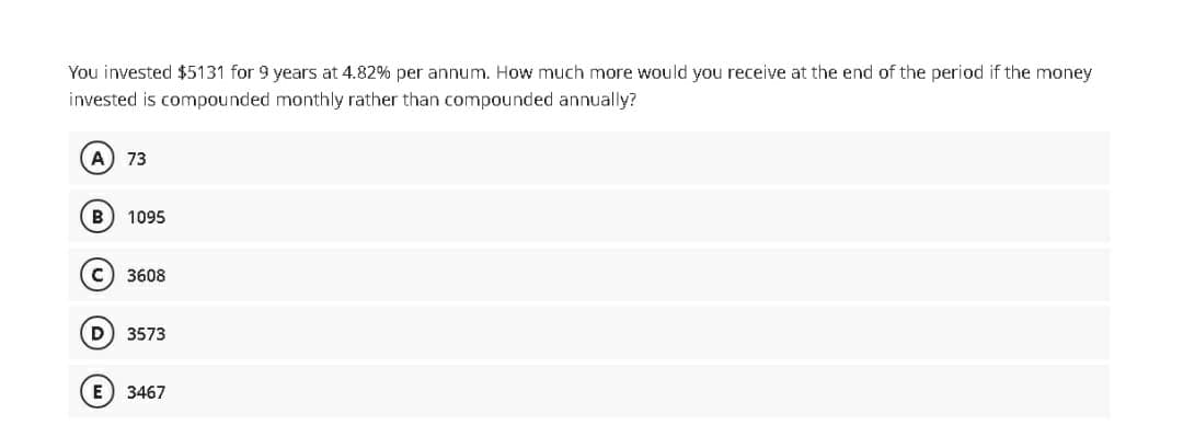 You invested $5131 for 9 years at 4.82% per annum. How much more would you receive at the end of the period if the money
invested is compounded monthly rather than compounded annually?
A) 73
B 1095
C) 3608
D) 3573
(E) 3467