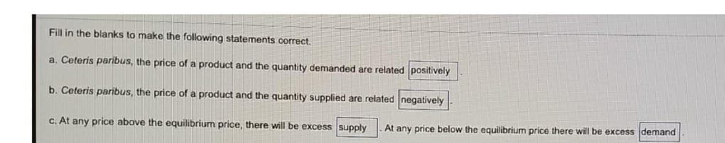 Fill in the blanks to make the following statements correct.
a. Ceteris paribus, the price of a product and the quantity demanded are related positively
b. Ceteris paribus, the price of a product and the quantity supplied are related negatively
c. At any price above the equilibrium price, there will be excess supply At any price below the equilibrium price there will be excess demand