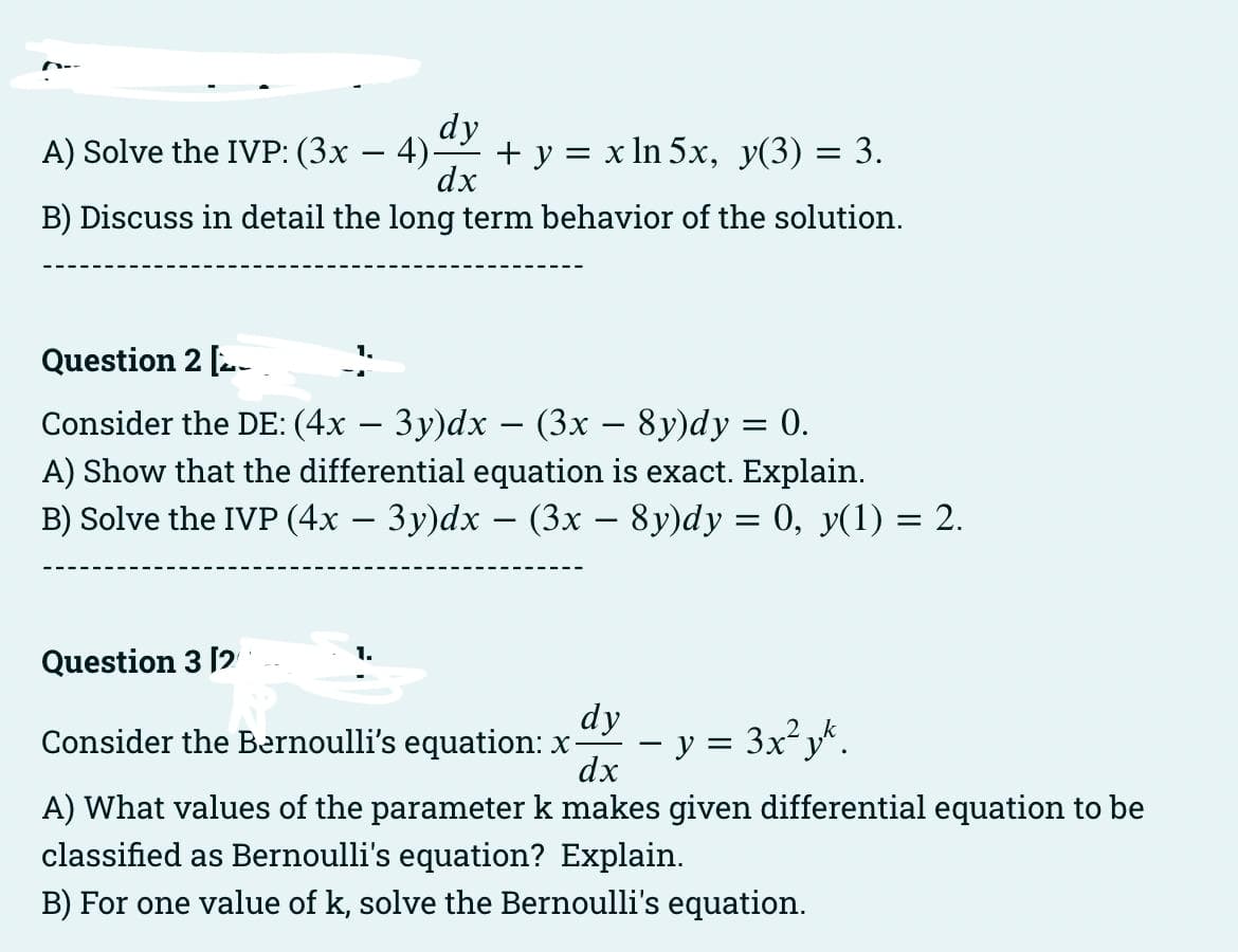 dy
A) Solve the IVP: (3x − 4)-
-
dx
B) Discuss in detail the long term behavior of the solution.
+ y = x ln 5x, y(3) = 3.
Question 2 [
Consider the DE: (4x − 3y)dx − (3x − 8y)dy = 0.
A) Show that the differential equation is exact. Explain.
B) Solve the IVP (4x − 3y)dx − (3x − 8y)dy = 0, y(1) = 2.
-
-
Question 3 [2
dy
Consider the Bernoulli's equation: x- · y = 3x²yk.
dx
A) What values of the parameter k makes given differential equation to be
classified as Bernoulli's equation? Explain.
B) For one value of k, solve the Bernoulli's equation.