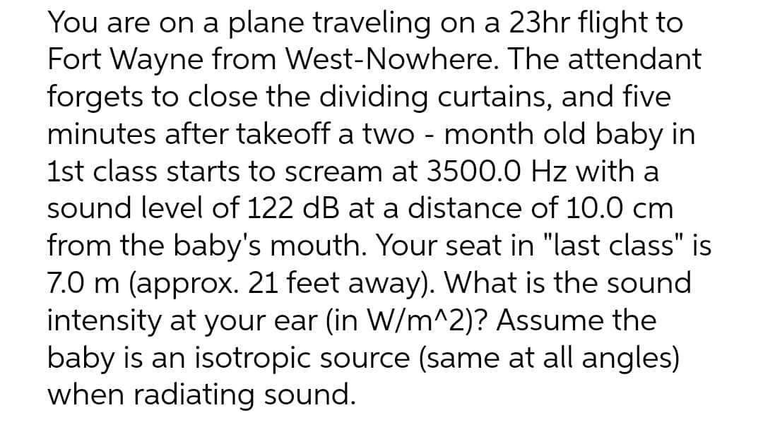 You are on a plane traveling on a 23hr flight to
Fort Wayne from West-Nowhere. The attendant
forgets to close the dividing curtains, and five
minutes after takeoff a two month old baby in
1st class starts to scream at 3500.0 Hz with a
sound level of 122 dB at a distance of 10.0 cm
from the baby's mouth. Your seat in "last class" is
7.0 m (approx. 21 feet away). What is the sound
intensity at your ear (in W/m^2)? Assume the
baby is an isotropic source (same at all angles)
when radiating sound.