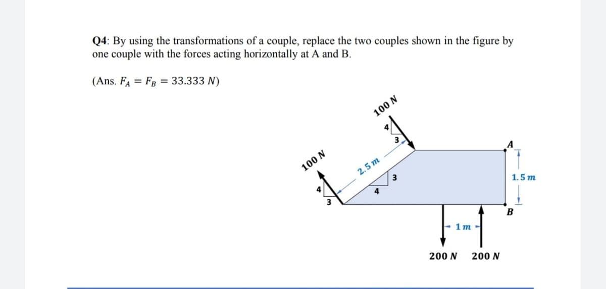 Q4: By using the transformations of a couple, replace the two couples shown in the figure by
one couple with the forces acting horizontally at A and B.
(Ans. FA = FB = 33.333 N)
%3D
100 N
100 N
2.5 m
3
4
1.5 m
B
- 1m -
200 N
200 N
