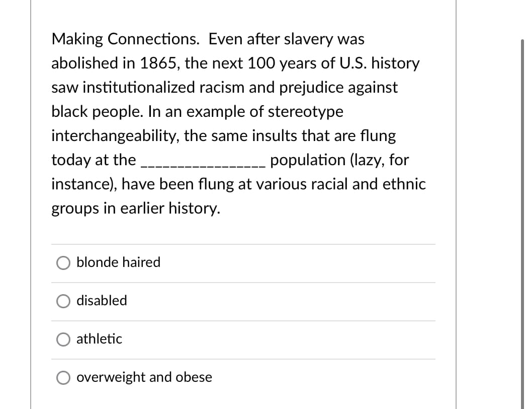 Making Connections. Even after slavery was
abolished in 1865, the next 100 years of U.S. history
saw institutionalized racism and prejudice against
black people. In an example of stereotype
interchangeability, the same insults that are flung
today at the
population (lazy, for
instance), have been flung at various racial and ethnic
groups in earlier history.
blonde haired
disabled
athletic
overweight and obese
