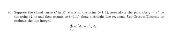 = 2? to
(6) Suppose the closed curve C in R? starts at the point (-1, 1), goes along the parabola y =
the point (2, 4) and then returns to (-1, 1) along a straight line segment. Use Green's Theorem to
evaluate the line integral
e* dr + 2*y dy
