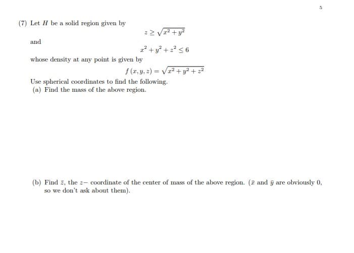 (7) Let H be a solid region given by
2> Vr? + y?
and
2² + y² + 2? < 6
whose density at any point is given by
f (r, y, z) = Vr2 + y² + z²
Use spherical coordinates to find the following.
(a) Find the mass of the above region.
(b) Find z, the z- coordinate of the center of mass of the above region. (F and j are obviously 0,
so we don't ask about them).
