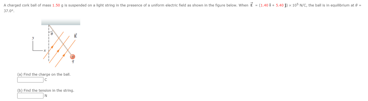 A charged cork ball of mass 1.50 g is suspended on a light string in the presence of a uniform electric field as shown in the figure below. When É = (1.40 î + 5.40 ĵ) × 105 N/C, the ball is in equilibrium at 0 =
37.0°.
E
y
(a) Find the charge on the ball.
(b) Find the tension in the string.
