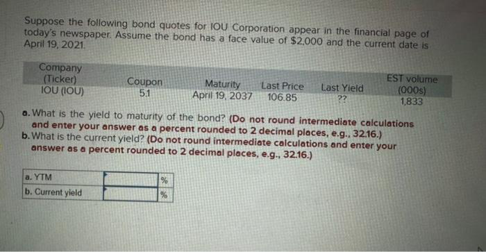 Suppose the following bond quotes for IOU Corporation appear in the financial page of
today's newspaper. Assume the bond has a face value of $2,000 and the current date is
April 19, 2021.
Company
(Ticker)
IOU (IOU)
Coupon
5.1
a. YTM
b. Current yield
Maturity
April 19, 2037
%
%
Last Price
106.85
Last Yield
22
a. What is the yield to maturity of the bond? (Do not round intermediate calculations
and enter your answer as a percent rounded to 2 decimal places, e.g., 32.16.)
b.What is the current yield? (Do not round intermediate calculations and enter your
answer as a percent rounded to 2 decimal places, e.g., 32.16.)
EST volume
(000s)
1,833