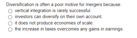 Diversification is often a poor motive for mergers because:
vertical integration is rarely successful.
investors can diversify on their own account.
it does not produce economies of scale.
the increase in taxes overcomes any gains in earnings.
