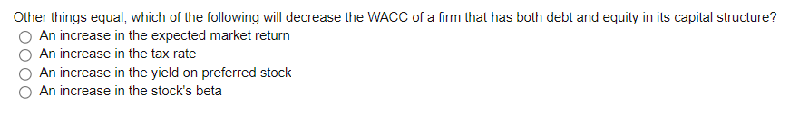 Other things equal, which of the following will decrease the WACC of a firm that has both debt and equity in its capital structure?
An increase in the expected market return
An increase in the tax rate
An increase in the yield on preferred stock
An increase in the stock's beta
