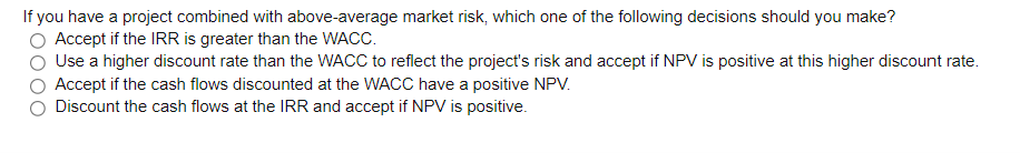 If you have a project combined with above-average market risk, which one of the following decisions should you make?
Accept if the IRR is greater than the WACC.
Use a higher discount rate than the WACC to reflect the project's risk and accept if NPV is positive at this higher discount rate.
Accept if the cash flows discounted at the WACC have a positive NPV.
Discount the cash flows at the IRR and accept if NPV is positive.
