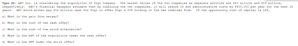 Type 2D: ABC Inc. is considering the acquisition of Togo Company.
respectively.
The market values of the two companies as separate entities are $40 million and $15 million,
ABC's financial managers estimate that by combining the two companies, it will reduce IT and administrative costs by $800,000 per year for the next 15
years.
ABC would either pay $18 million cash for Togo or offer Togo a 30% holding in the new combined firm.
If the opportunity cost of capital is 12%,
a) What is the gain from merger?
b) What is the cost of the cash offer?
c) What is the cost of the stock alternative?
d)
What is the NPV of the acquisition under the cash offer?
e)
What is the NPV under the stock offer?
