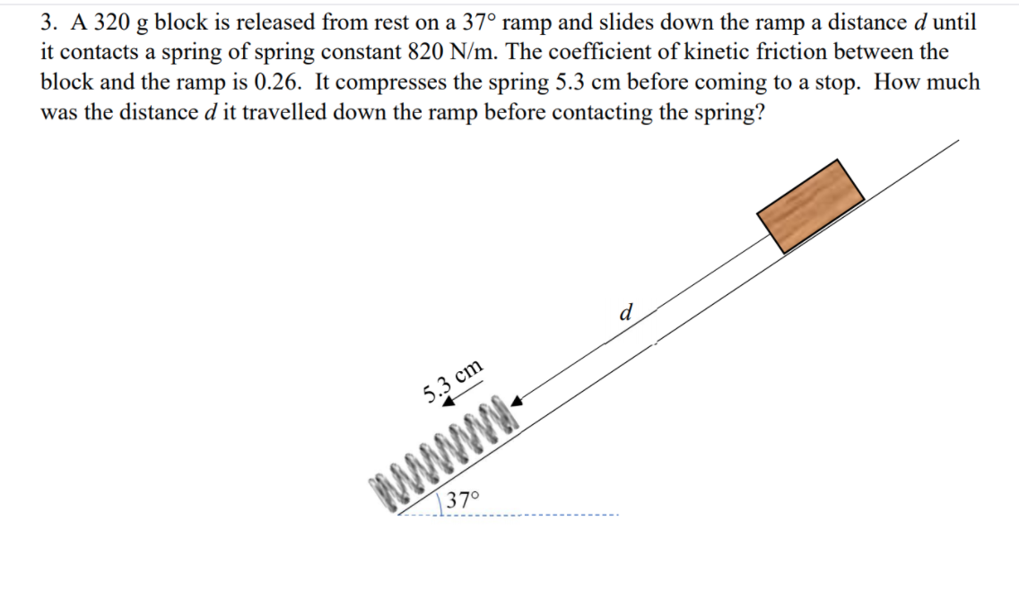 3. A 320 g block is released from rest on a 37° ramp and slides down the ramp a distance d until
it contacts a spring of spring constant 820 N/m. The coefficient of kinetic friction between the
block and the ramp is 0.26. It compresses the spring 5.3 cm before coming to a stop. How much
was the distance d it travelled down the ramp before contacting the spring?
5.3 cm
www.
|370
