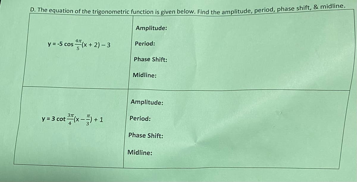 D. The equation of the trigonometric function is given below. Find the amplitude, period, phase shift, & midline.
y = -5 cos(x + 2) - 3
y = 3 cot (x) + 1
Amplitude:
Period:
Phase Shift:
Midline:
Amplitude:
Period:
Phase Shift:
Midline: