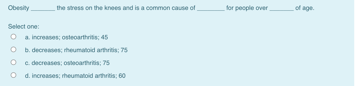 Obesity
the stress on the knees and is a common cause of
for people over
of age.
Select one:
a. increases; osteoarthritis; 45
b. decreases; rheumatoid arthritis; 75
c. decreases; osteoarthritis; 75
d. increases; rheumatoid arthritis; 60
