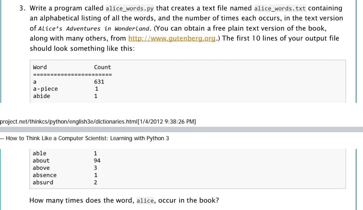 3. Write a program called alice_words.py that creates a text file named alice_words.txt containing
an alphabetical listing of all the words, and the number of times each occurs, in the text version
of Alice's Adventures in Wonderland. (You can obtain a free plain text version of the book,
along with many others, from http://www.gutenberg.org.) The first 10 lines of your output file
should look something like this:
Word
Count
=========
a
631
а-piece
abide
1
1
project.net/thinkcs/python/english3e/dictionaries.html[1/4/2012 9:38:26 PM]
- How to Think Like a Computer Scientist: Learning with Python 3
able
1
about
above
94
3
absence
1
absurd
How many times does the word, alice, occur in the book?
