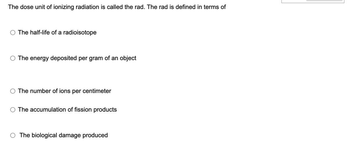 The dose unit of ionizing radiation is called the rad. The rad is defined in terms of
The half-life of a radioisotope
The energy deposited per gram of an object
The number of ions per centimeter
The accumulation of fission products
The biological damage produced