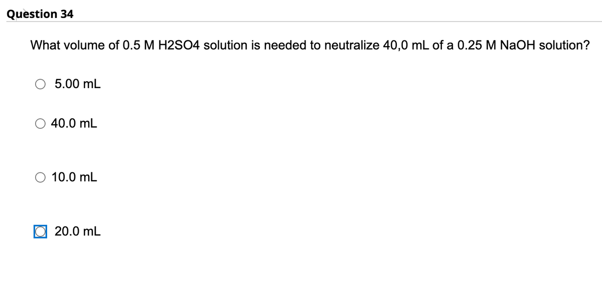 Question 34
What volume of 0.5 M H2SO4 solution is needed to neutralize 40,0 mL of a 0.25 M NaOH solution?
5.00 mL
40.0 mL
10.0 mL
20.0 mL