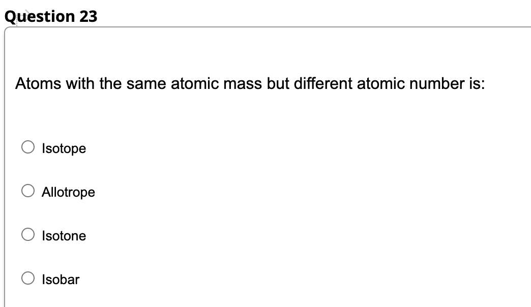 Question 23
Atoms with the same atomic mass but different atomic number is:
Isotope
Allotrope
Isotone
Isobar