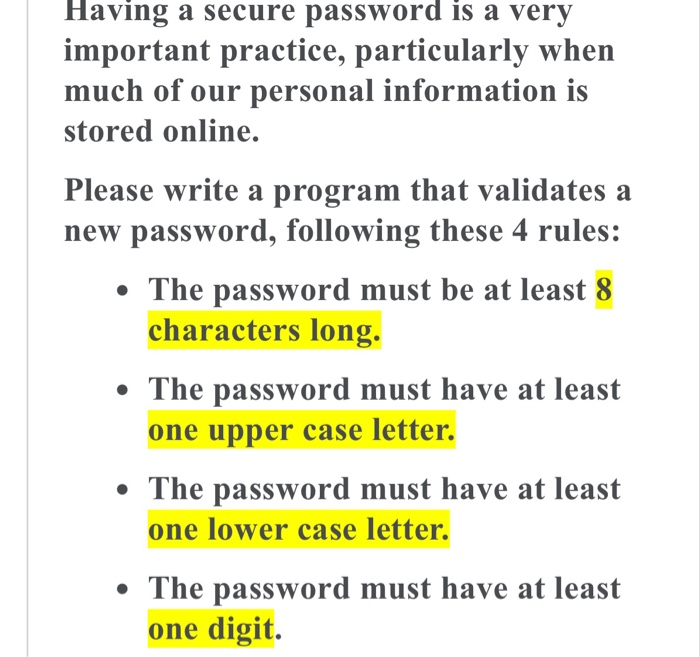 Having a secure password is a very
important practice, particularly when
much of our personal information is
stored online.
Please write a program that validates a
new password, following these 4 rules:
• The password must be at least 8
characters long.
• The password must have at least
one upper case letter.
• The password must have at least
one lower case letter.
• The password must have at least
one digit.